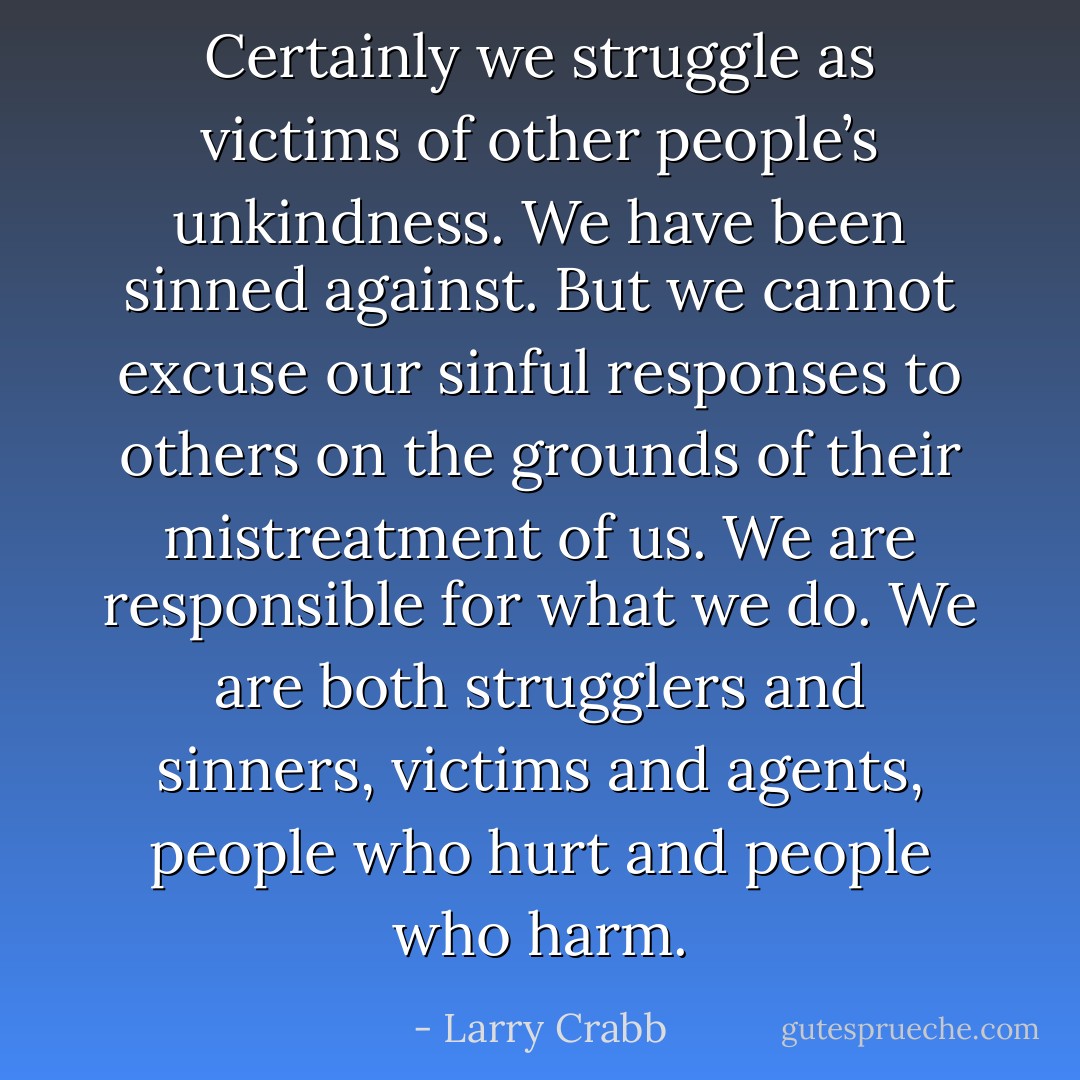 Certainly we struggle as victims of other people’s unkindness. We have been sinned against. But we cannot excuse our sinful responses to others on the grounds of their mistreatment of us. We are responsible for what we do. We are both strugglers and sinners, victims and agents, people who hurt and people who harm. - Larry Crabb