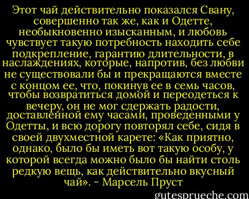 Этот чай действительно показался Свану, совершенно так же, как и Одетте, необыкновенно изысканным, и любовь чувствует такую потребность находить себе подкрепление, гарантию длительности, в наслаждениях, которые, напротив, без любви не существовали бы и прекращаются вместе с концом ее, что, покинув ее в семь часов, чтобы возвратиться домой и переодеться к вечеру, он не мог сдержать радости, доставленной ему часами, проведенными у Одетты, и всю дорогу повторял себе, сидя в своей двухместной карете: «Как приятно, однако, было бы иметь вот такую особу, у которой всегда можно было бы найти столь редкую вещь, как действительно вкусный чай». - Марсель Пруст
