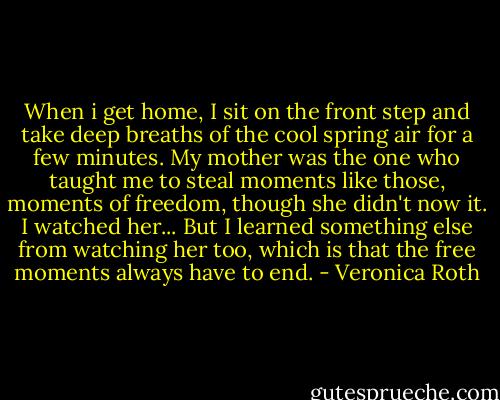 When i get home, I sit on the front step and take deep breaths of the cool spring air for a few minutes.<br />My mother was the one who taught me to steal moments like those, moments of freedom, though she didn't now it. I watched her...<br />But I learned something else from watching her too, which is that the free moments always have to end. - Veronica Roth