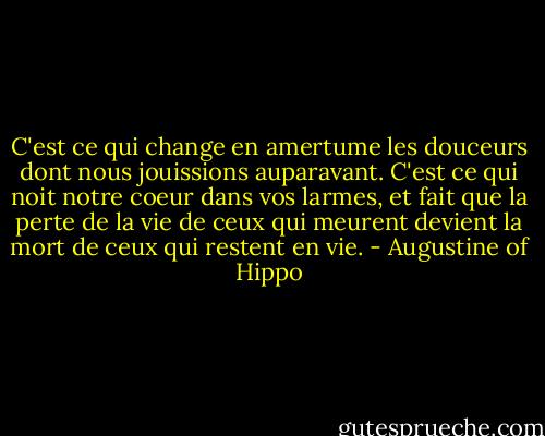 C'est ce qui change en amertume les douceurs dont nous jouissions auparavant. C'est ce qui noit notre coeur dans vos larmes, et fait que la perte de la vie de ceux qui meurent devient la mort de ceux qui restent en vie. - Augustine of Hippo