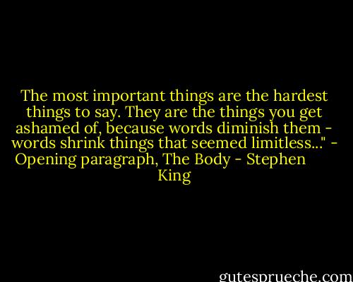 The most important things are the hardest things to say. They are the things you get ashamed of, because words diminish them - words shrink things that seemed limitless..." - Opening paragraph, The Body - Stephen        King