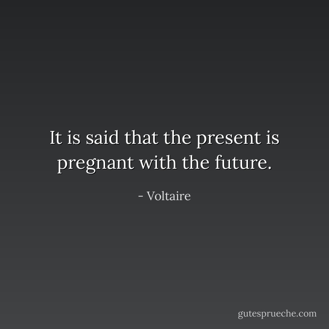 It is said that the present is pregnant with the future. - Voltaire