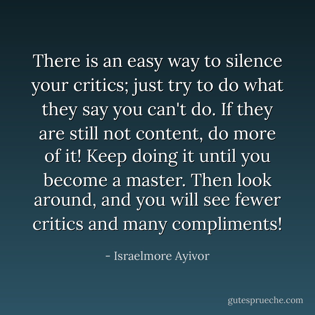 There is an easy way to silence your critics; just try to do what they say you can't do. If they are still not content, do more of it! Keep doing it until you become a master. Then look around, and you will see fewer critics and many compliments! - Israelmore Ayivor