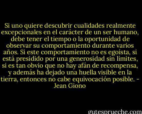 Si uno quiere descubrir cualidades realmente excepcionales en el carácter de un ser humano, debe tener el tiempo o la oportunidad de observar su comportamiento durante varios años. Si este comportamiento no es egoísta, si está presidido por una generosidad sin límites, si es tan obvio que no hay afán de recompensa, y además ha dejado una huella visible en la tierra, entonces no cabe equivocación posible. - Jean Giono