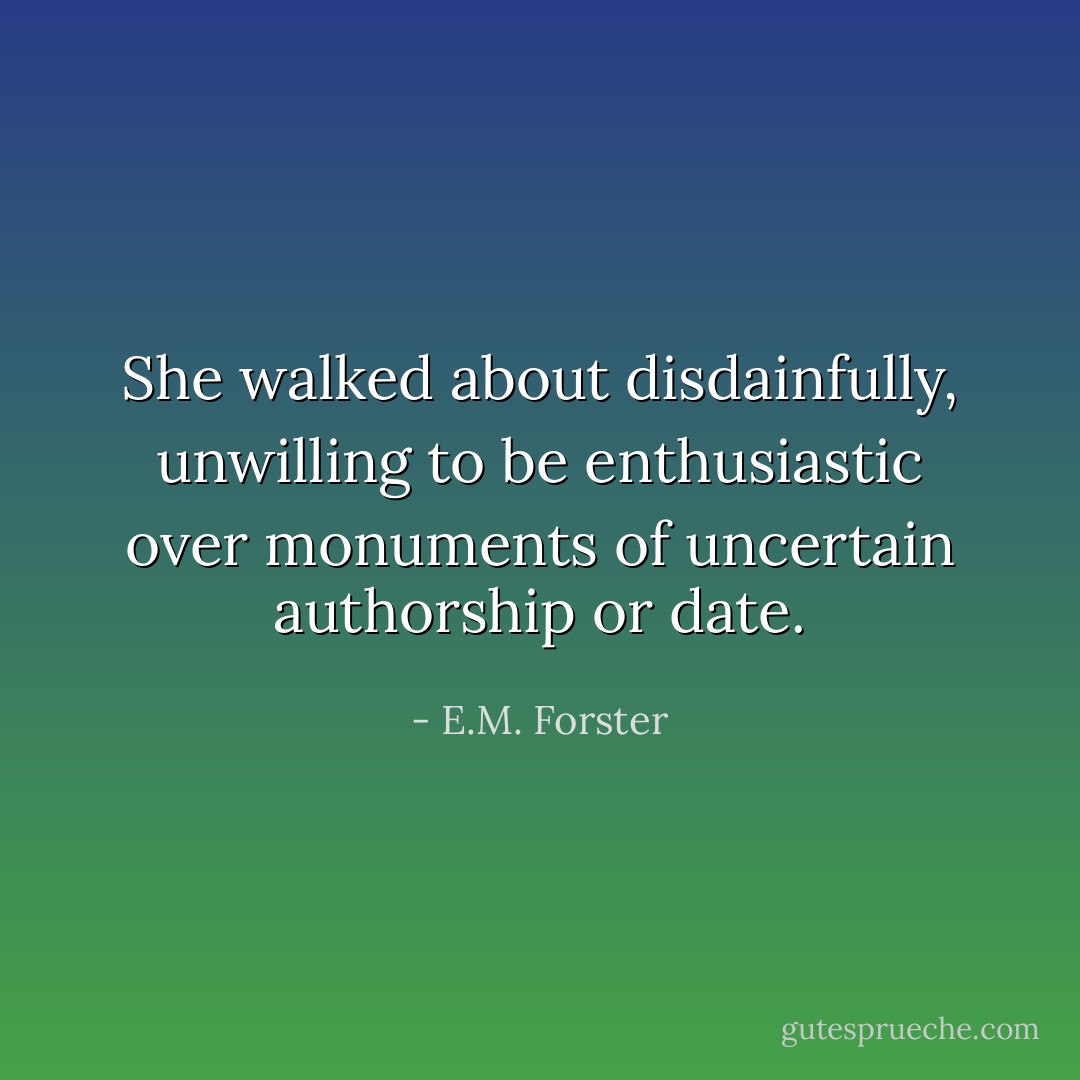 She walked about disdainfully, unwilling to be enthusiastic over monuments of uncertain authorship or date. - E.M. Forster
