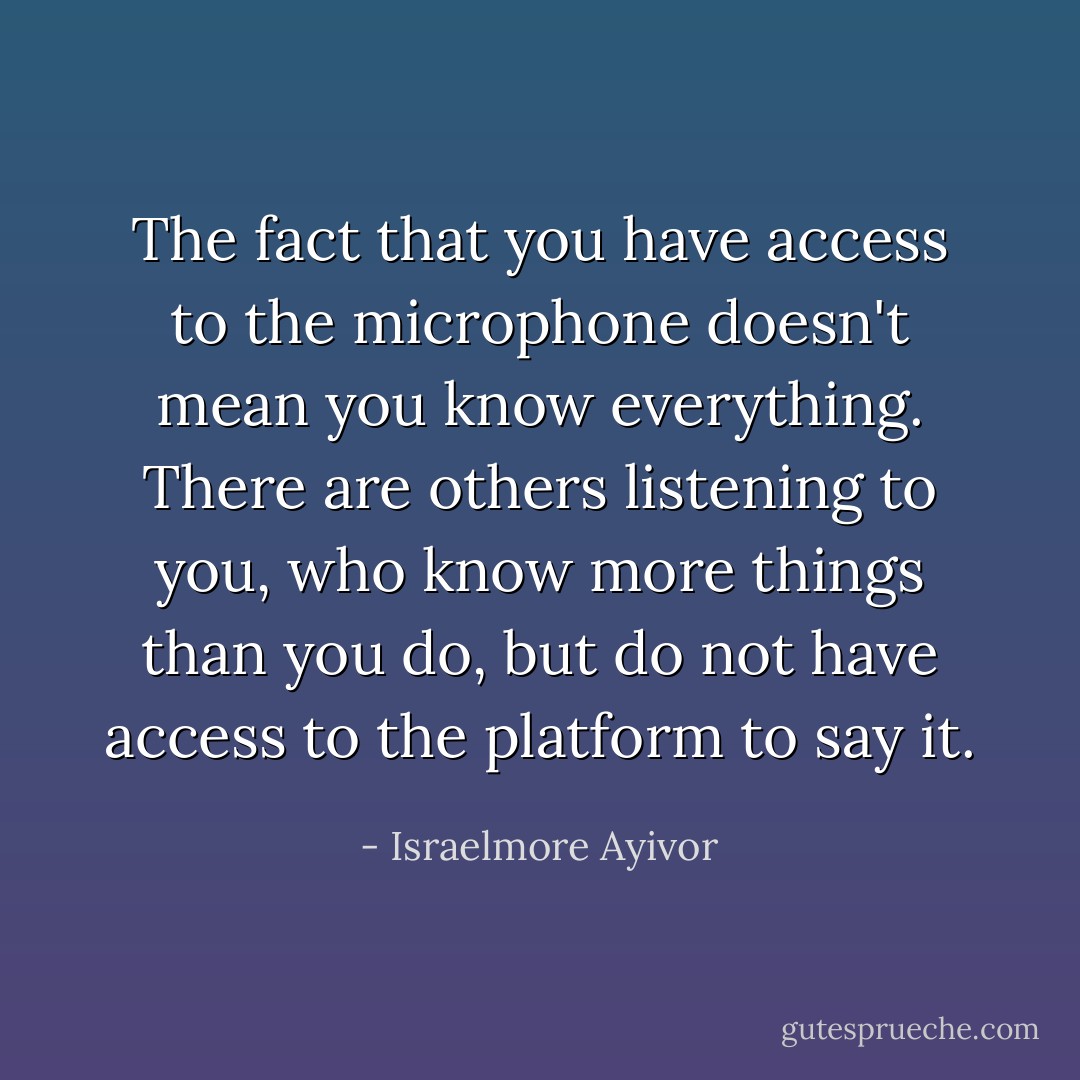 The fact that you have access to the microphone doesn't mean you know everything. There are others listening to you, who know more things than you do, but do not have access to the platform to say it. - Israelmore Ayivor