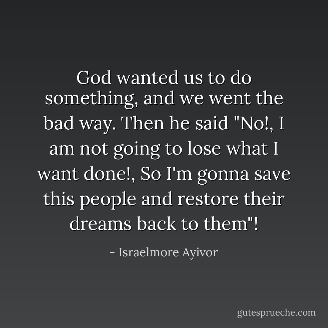 God wanted us to do something, and we went the bad way. Then he said "No!, I am not going to lose what I want done!, So I'm gonna save this people and restore their dreams back to them"! - Israelmore Ayivor