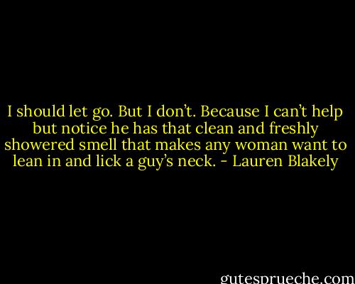 I should let go. But I don’t. Because I can’t help but notice he has that clean and freshly showered smell that makes any woman want to lean in and lick a guy’s neck. - Lauren Blakely