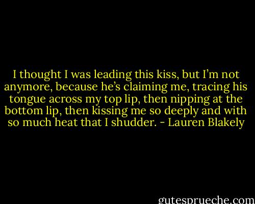 I thought I was leading this kiss, but I’m not anymore, because he’s claiming me, tracing his tongue across my top lip, then nipping at the bottom lip, then kissing me so deeply and with so much heat that I shudder. - Lauren Blakely