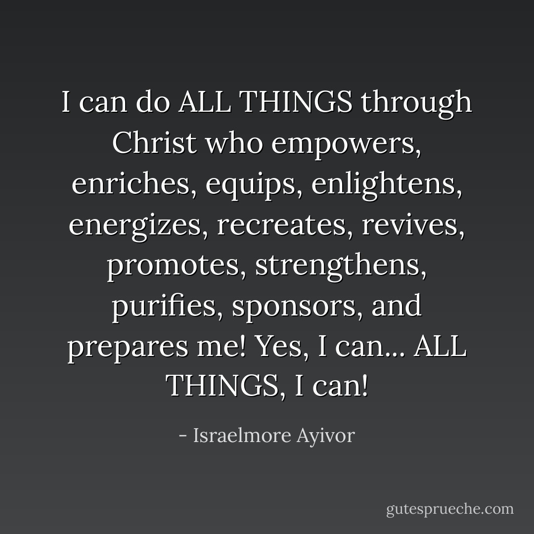 I can do ALL THINGS through Christ who empowers, enriches, equips, enlightens, energizes, recreates, revives, promotes, strengthens, purifies, sponsors, and prepares me! Yes, I can... ALL THINGS, I can! - Israelmore Ayivor