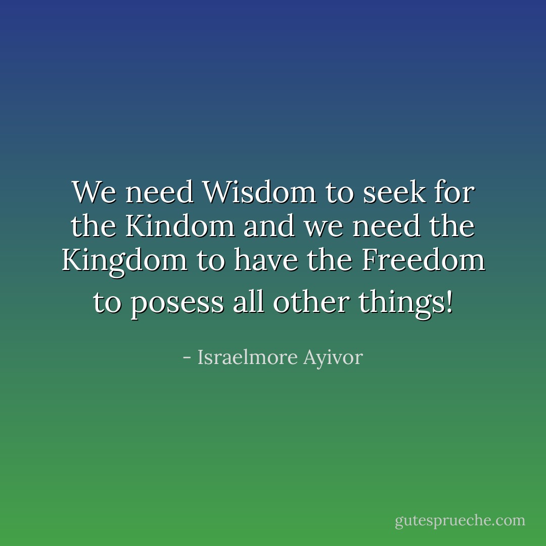 We need Wisdom to seek for the Kindom and we need the Kingdom to have the Freedom to posess all other things! - Israelmore Ayivor
