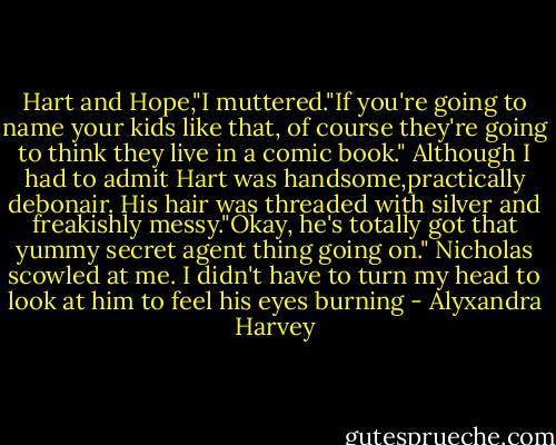 Hart and Hope,"I muttered."If you're going to name your kids like that, of course they're going to think they live in a comic book."<br />Although I had to admit Hart was handsome,practically debonair.<br />His hair was threaded with silver and freakishly messy."Okay, he's totally got that yummy secret agent thing going on."<br />Nicholas scowled at me. I didn't have to turn my head to look at him to feel his eyes burning - Alyxandra Harvey