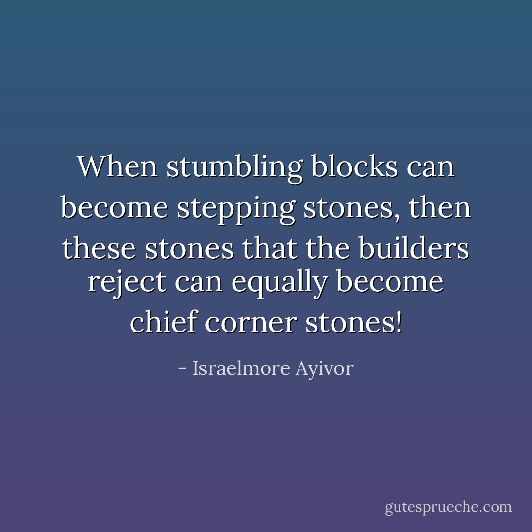 When stumbling blocks can become stepping stones, then these stones that the builders reject can equally become chief corner stones! - Israelmore Ayivor
