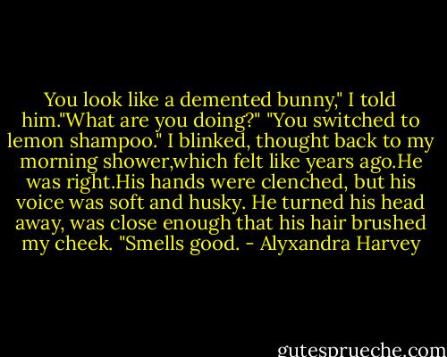You look like a demented bunny," I told him."What are you doing?"<br />"You switched to lemon shampoo."<br />I blinked, thought back to my morning shower,which felt like years ago.He was right.His hands were clenched, but his voice was soft and husky. He turned his head away, was close enough that his hair brushed my cheek.<br />"Smells good. - Alyxandra Harvey