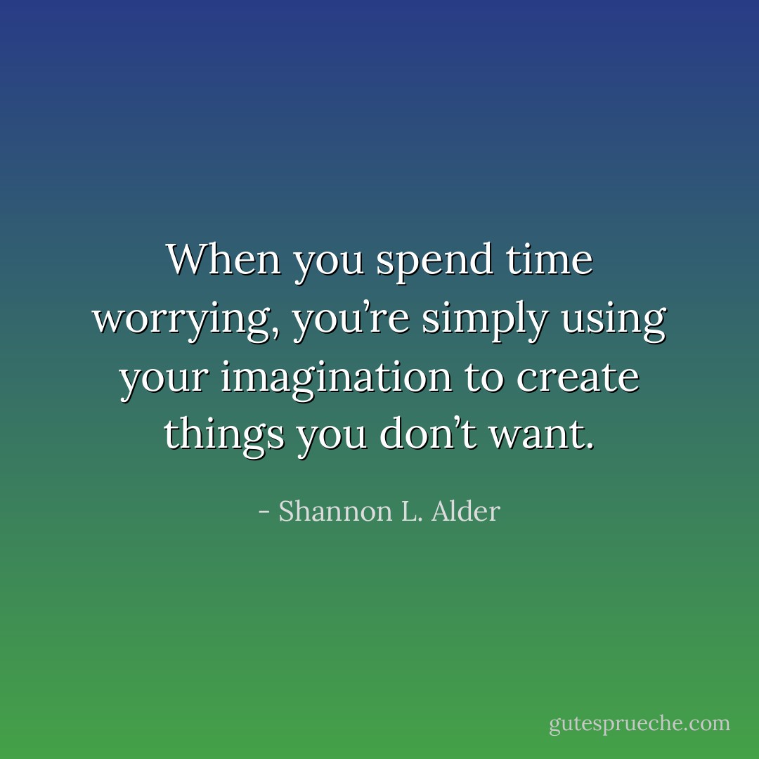 When you spend time worrying, you’re simply using your imagination to create things you don’t want. - Shannon L. Alder