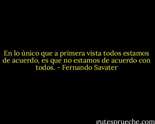En lo único que a primera vista todos estamos de acuerdo, es que no estamos de acuerdo con todos. - Fernando Savater