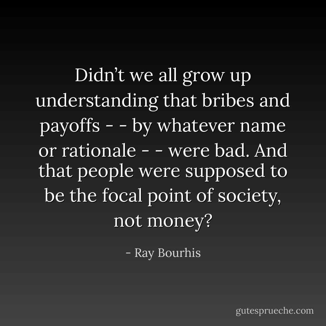 Didn’t we all grow up understanding that bribes and payoffs - - by whatever name or rationale - - were bad. And that people were supposed to be the focal point of society, not money? - Ray Bourhis