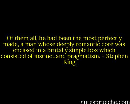 Of them all, he had been the most perfectly made, a man whose deeply romantic core was encased in a brutally simple box which consisted of instinct and pragmatism. - Stephen        King