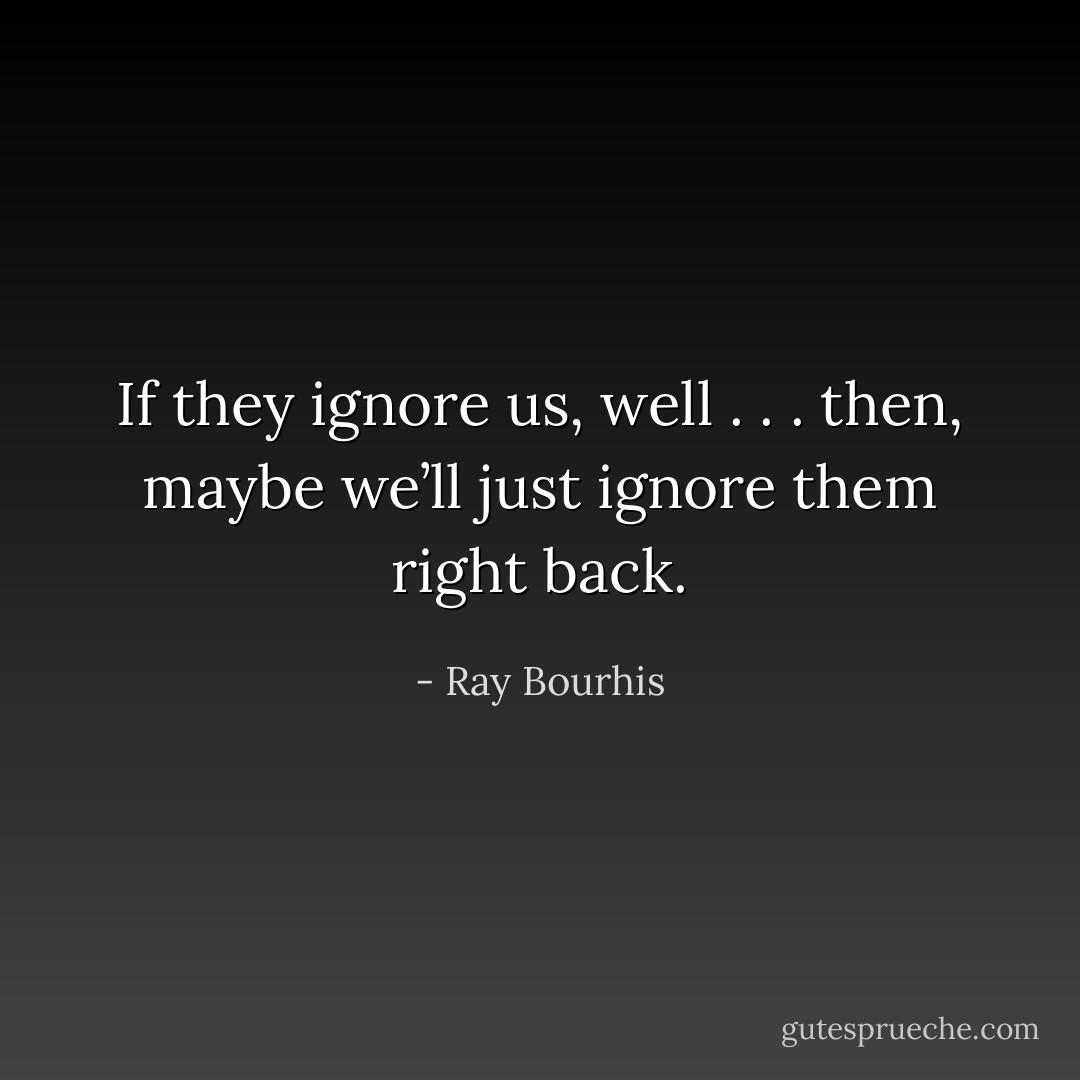 If they ignore us, well . . . then, maybe we’ll just ignore them right back. - Ray Bourhis