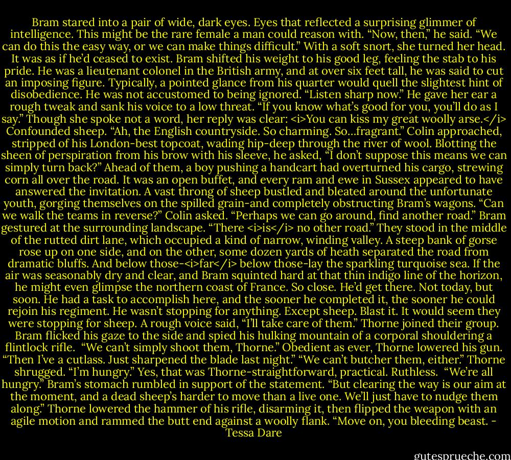 Bram stared into a pair of wide, dark eyes. Eyes that reflected a surprising glimmer of intelligence. This might be the rare female a man could reason with.<br />“Now, then,” he said. “We can do this the easy way, or we can make things difficult.”<br />With a soft snort, she turned her head. It was as if he’d ceased to exist.<br />Bram shifted his weight to his good leg, feeling the stab to his pride. He was a lieutenant colonel in the British army, and at over six feet tall, he was said to cut an imposing figure. Typically, a pointed glance from his quarter would quell the slightest hint of disobedience. He was not accustomed to being ignored.<br />“Listen sharp now.” He gave her ear a rough tweak and sank his voice to a low threat. “If you know what’s good for you, you’ll do as I say.”<br />Though she spoke not a word, her reply was clear: <i>You can kiss my great woolly arse.</i><br />Confounded sheep.<br />“Ah, the English countryside. So charming. So…fragrant.” Colin approached, stripped of his London-best topcoat, wading hip-deep through the river of wool. Blotting the sheen of perspiration from his brow with his sleeve, he asked, “I don’t suppose this means we can simply turn back?”<br />Ahead of them, a boy pushing a handcart had overturned his cargo, strewing corn all over the road. It was an open buffet, and every ram and ewe in Sussex appeared to have answered the invitation. A vast throng of sheep bustled and bleated around the unfortunate youth, gorging themselves on the spilled grain-and completely obstructing Bram’s wagons.<br />“Can we walk the teams in reverse?” Colin asked. “Perhaps we can go around, find another road.”<br />Bram gestured at the surrounding landscape. “There <i>is</i> no other road.”<br />They stood in the middle of the rutted dirt lane, which occupied a kind of narrow, winding valley. A steep bank of gorse rose up on one side, and on the other, some dozen yards of heath separated the road from dramatic bluffs. And below those-<i>far</i> below those-lay the sparkling turquoise sea. If the air was seasonably dry and clear, and Bram squinted hard at that thin indigo line of the horizon, he might even glimpse the northern coast of France.<br />So close. He’d get there. Not today, but soon. He had a task to accomplish here, and the sooner he completed it, the sooner he could rejoin his regiment. He wasn’t stopping for anything.<br />Except sheep. Blast it. It would seem they were stopping for sheep.<br />A rough voice said, “I’ll take care of them.”<br />Thorne joined their group. Bram flicked his gaze to the side and spied his hulking mountain of a corporal shouldering a flintlock rifle. <br />“We can’t simply shoot them, Thorne.”<br />Obedient as ever, Thorne lowered his gun. “Then I’ve a cutlass. Just sharpened the blade last night.”<br />“We can’t butcher them, either.”<br />Thorne shrugged. “I’m hungry.”<br />Yes, that was Thorne-straightforward, practical. Ruthless. <br />“We’re all hungry.” Bram’s stomach rumbled in support of the statement. “But clearing the way is our aim at the moment, and a dead sheep’s harder to move than a live one. We’ll just have to nudge them along.”<br />Thorne lowered the hammer of his rifle, disarming it, then flipped the weapon with an agile motion and rammed the butt end against a woolly flank. “Move on, you bleeding beast. - Tessa Dare