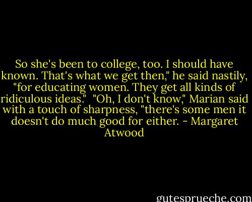 So she's been to college, too. I should have known. That's what we get then," he said nastily, "for educating women. They get all kinds of ridiculous ideas."<br /><br />"Oh, I don't know," Marian said with a touch of sharpness, "there's some men it doesn't do much good for either. - Margaret Atwood