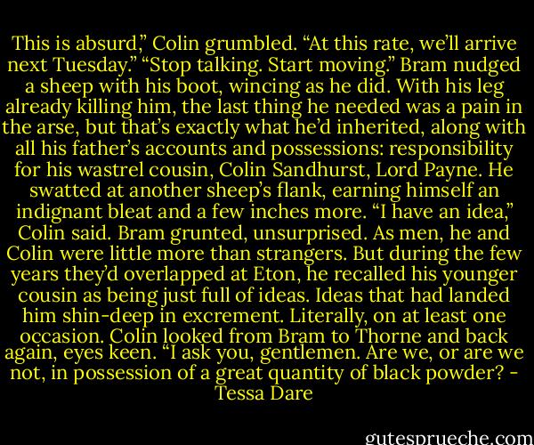 This is absurd,” Colin grumbled. “At this rate, we’ll arrive next Tuesday.”<br />“Stop talking. Start moving.” Bram nudged a sheep with his boot, wincing as he did. With his leg already killing him, the last thing he needed was a pain in the arse, but that’s exactly what he’d inherited, along with all his father’s accounts and possessions: responsibility for his wastrel cousin, Colin Sandhurst, Lord Payne.<br />He swatted at another sheep’s flank, earning himself an indignant bleat and a few inches more.<br />“I have an idea,” Colin said.<br />Bram grunted, unsurprised. As men, he and Colin were little more than strangers. But during the few years they’d overlapped at Eton, he recalled his younger cousin as being just full of ideas. Ideas that had landed him shin-deep in excrement. Literally, on at least one occasion.<br />Colin looked from Bram to Thorne and back again, eyes keen. “I ask you, gentlemen. Are we, or are we not, in possession of a great quantity of black powder? - Tessa Dare