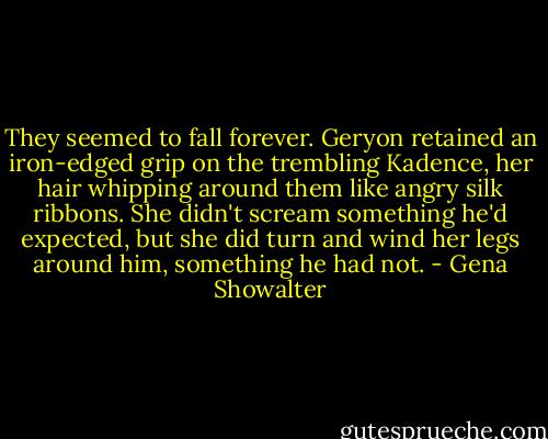 They seemed to fall forever. Geryon retained an iron-edged grip on the trembling Kadence, her hair whipping around them like angry silk ribbons. She didn't scream something he'd expected, but she did turn and wind her legs around him, something he had not. - Gena Showalter