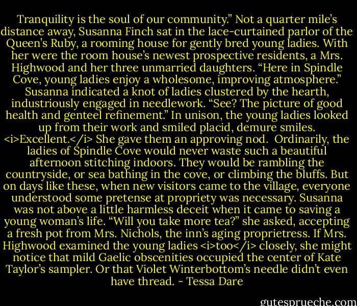 Tranquility is the soul of our community.”<br />Not a quarter mile’s distance away, Susanna Finch sat in the lace-curtained parlor of the Queen’s Ruby, a rooming house for gently bred young ladies. With her were the room house’s newest prospective residents, a Mrs. Highwood and her three unmarried daughters.<br />“Here in Spindle Cove, young ladies enjoy a wholesome, improving atmosphere.” Susanna indicated a knot of ladies clustered by the hearth, industriously engaged in needlework. “See? The picture of good health and genteel refinement.”<br />In unison, the young ladies looked up from their work and smiled placid, demure smiles.<br /><i>Excellent.</i> She gave them an approving nod. <br />Ordinarily, the ladies of Spindle Cove would never waste such a beautiful afternoon stitching indoors. They would be rambling the countryside, or sea bathing in the cove, or climbing the bluffs. But on days like these, when new visitors came to the village, everyone understood some pretense at propriety was necessary. Susanna was not above a little harmless deceit when it came to saving a young woman’s life.<br />“Will you take more tea?” she asked, accepting a fresh pot from Mrs. Nichols, the inn’s aging proprietress. If Mrs. Highwood examined the young ladies <i>too</i> closely, she might notice that mild Gaelic obscenities occupied the center of Kate Taylor’s sampler. Or that Violet Winterbottom’s needle didn’t even have thread. - Tessa Dare