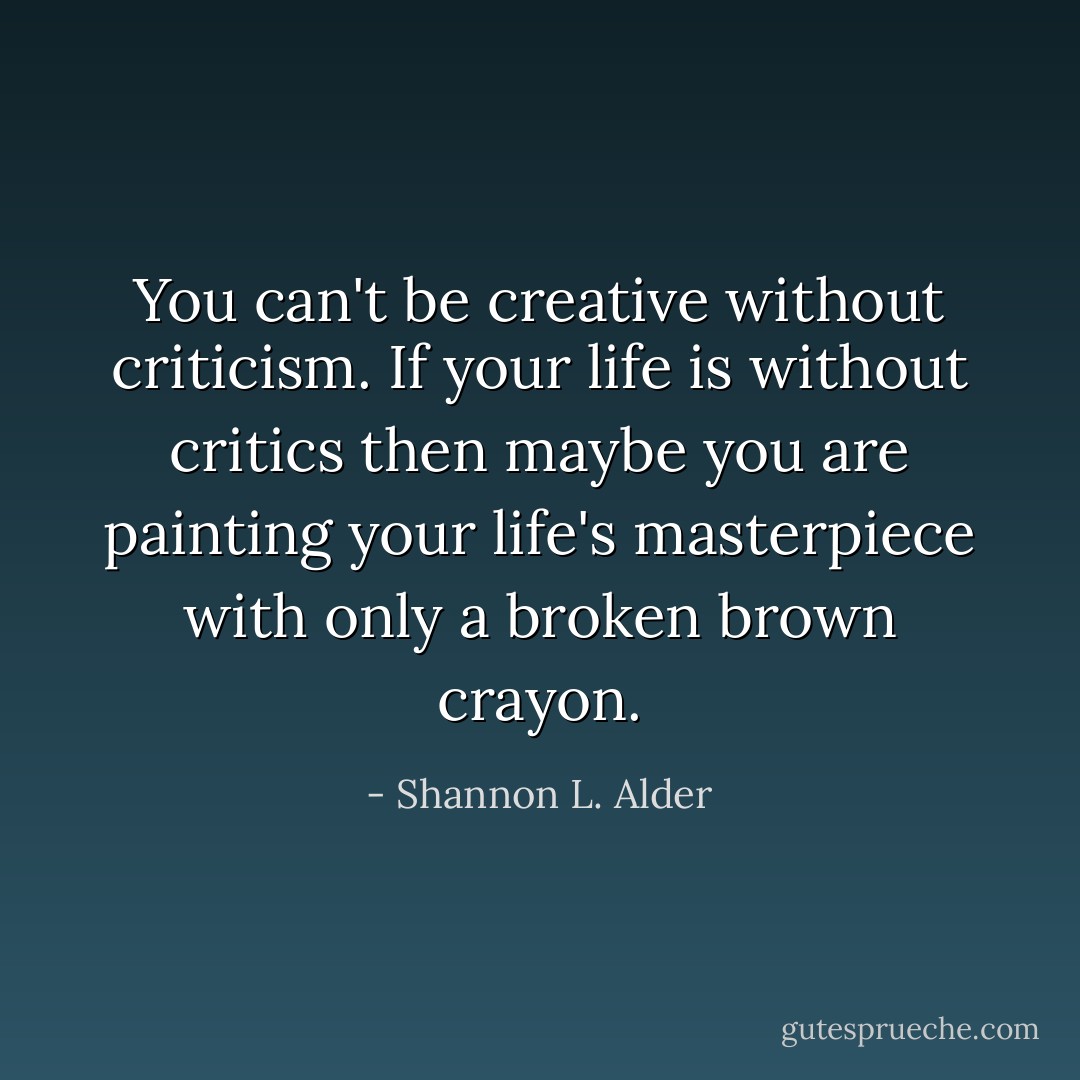 You can't be creative without criticism. If your life is without critics then maybe you are painting your life's masterpiece with only a broken brown crayon. - Shannon L. Alder