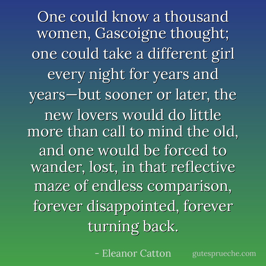 One could know a thousand women, Gascoigne thought; one could take a different girl every night for years and years—but sooner or later, the new lovers would do little more than call to mind the old, and one would be forced to wander, lost, in that reflective maze of endless comparison, forever disappointed, forever turning back. - Eleanor Catton