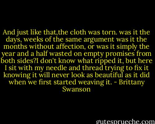 And just like that,the cloth was torn. was it the days, weeks of the same argument was it the months without affection, or was it simply the year and a half wasted on empty promises from both sides?I don't know what ripped it, but here I sit with my needle and thread trying to fix it knowing it will never look as beautiful as it did when we first started weaving it. - Brittany Swanson