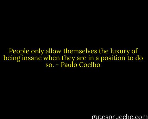 People only allow themselves the luxury of being insane when they are in a position to do so. - Paulo Coelho