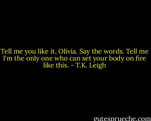 Tell me you like it, Olivia. Say the words. Tell me I'm the only one who can set your body on fire like this. - T.K. Leigh