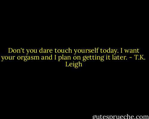 Don't you dare touch yourself today. I want your orgasm and I plan on getting it later. - T.K. Leigh