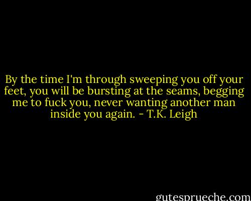 By the time I'm through sweeping you off your feet, you will be bursting at the seams, begging me to fuck you, never wanting another man inside you again. - T.K. Leigh