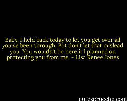 Baby, I held back today to let you get over all you've been through. But don't let that mislead you. You wouldn't be here if I planned on protecting you from me. - Lisa Renee Jones