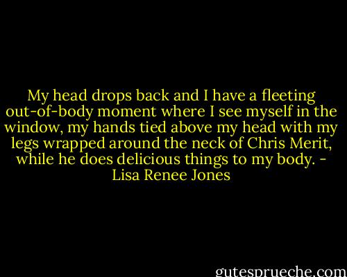 My head drops back and I have a fleeting out-of-body moment where I see myself in the window, my hands tied above my head with my legs wrapped around the neck of Chris Merit, while he does delicious things to my body. - Lisa Renee Jones
