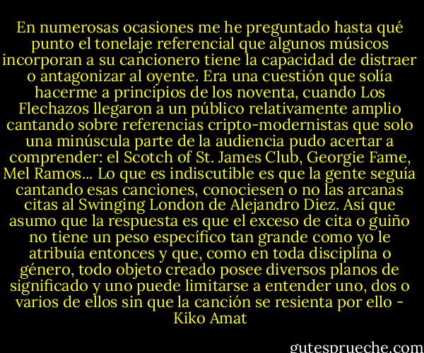En numerosas ocasiones me he preguntado hasta qué punto el tonelaje referencial que algunos músicos incorporan a su cancionero tiene la capacidad de distraer o antagonizar al oyente. Era una cuestión que solía hacerme a principios de los noventa, cuando Los Flechazos llegaron a un público relativamente amplio cantando sobre referencias cripto-modernistas que solo una minúscula parte de la audiencia pudo acertar a comprender: el Scotch of St. James Club, Georgie Fame, Mel Ramos... Lo que es indiscutible es que la gente seguía cantando esas canciones, conociesen o no las arcanas citas al Swinging London de Alejandro Diez. Así que asumo que la respuesta es que el exceso de cita o guiño no tiene un peso específico tan grande como yo le atribuía entonces y que, como en toda disciplina o género, todo objeto creado posee diversos planos de significado y uno puede limitarse a entender uno, dos o varios de ellos sin que la canción se resienta por ello - Kiko Amat