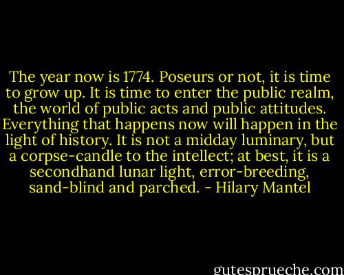 The year now is 1774. Poseurs or not, it is time to grow up. It is time to enter the public realm, the world of public acts and public attitudes. Everything that happens now will happen in the light of history. It is not a midday luminary, but a corpse-candle to the intellect; at best, it is a secondhand lunar light, error-breeding, sand-blind and parched. - Hilary Mantel