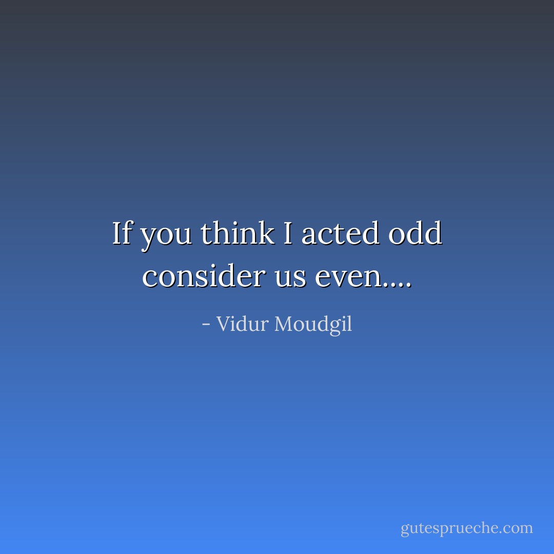 If you think I acted odd consider us even.... - Vidur Moudgil