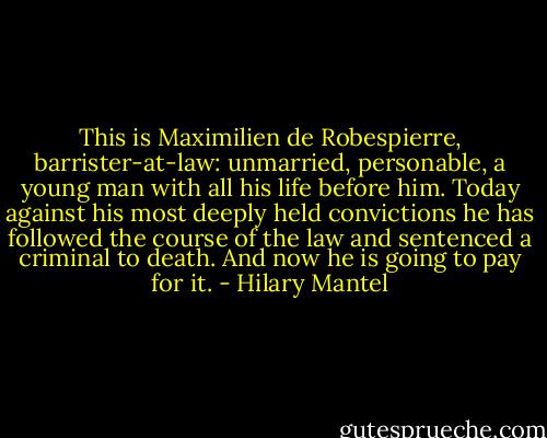 This is Maximilien de Robespierre, barrister-at-law: unmarried, personable, a young man with all his life before him. Today against his most deeply held convictions he has followed the course of the law and sentenced a criminal to death. And now he is going to pay for it. - Hilary Mantel