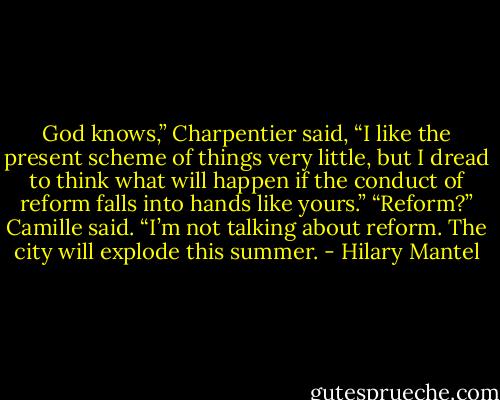 God knows,” Charpentier said, “I like the present scheme of things very little, but I dread to think what will happen if the conduct of reform falls into hands like yours.”<br />“Reform?” Camille said. “I’m not talking about reform. The city will explode this summer. - Hilary Mantel