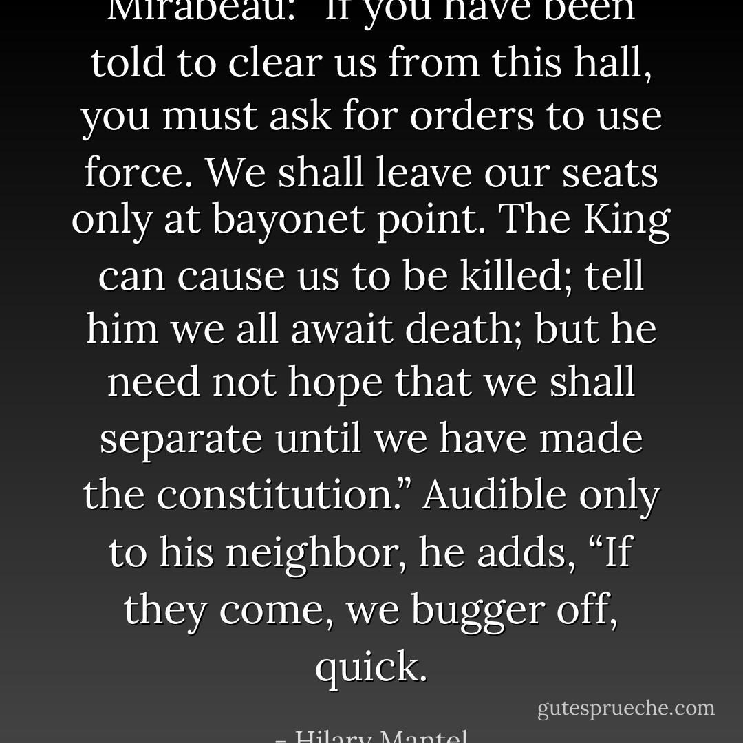 Mirabeau: “If you have been told to clear us from this hall, you must ask for orders to use force. We shall leave our seats only at bayonet point. The King can cause us to be killed; tell him we all await death; but he need not hope that we shall separate until we have made the constitution.”<br />Audible only to his neighbor, he adds, “If they come, we bugger off, quick. - Hilary Mantel