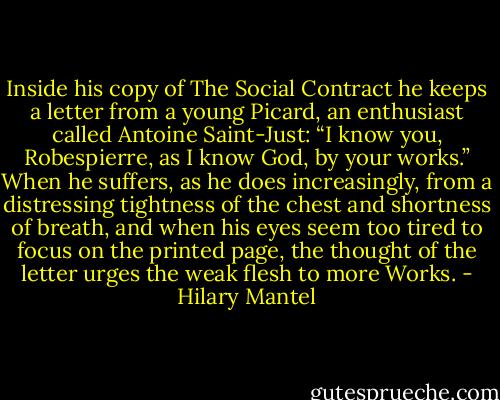 Inside his copy of The Social Contract he keeps a letter from a young Picard, an enthusiast called Antoine Saint-Just: “I know you, Robespierre, as I know God, by your works.”<br />When he suffers, as he does increasingly, from a distressing tightness of the chest and shortness of breath, and when his eyes seem too tired to focus on the printed page, the thought of the letter urges the weak flesh to more Works. - Hilary Mantel