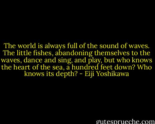 The world is always full of the sound of waves. The little fishes, abandoning themselves to the waves, dance and sing, and play, but who knows the heart of the sea, a hundred feet down? Who knows its depth? - Eiji Yoshikawa