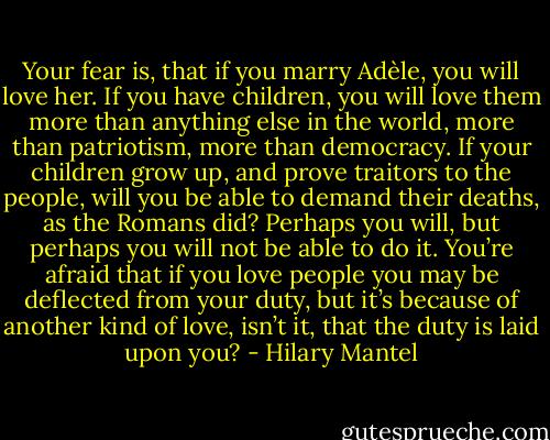 Your fear is, that if you marry Adèle, you will love her. If you have children, you will love them more than anything else in the world, more than patriotism, more than democracy. If your children grow up, and prove traitors to the people, will you be able to demand their deaths, as the Romans did? Perhaps you will, but perhaps you will not be able to do it. You’re afraid that if you love people you may be deflected from your duty, but it’s because of another kind of love, isn’t it, that the duty is laid upon you? - Hilary Mantel
