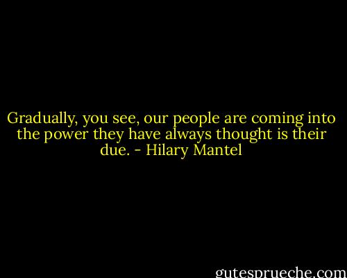 Gradually, you see, our people are coming into the power they have always thought is their due. - Hilary Mantel
