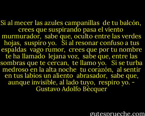 Si al mecer las azules campanillas <br />de tu balcón, <br />crees que suspirando pasa el viento <br />murmurador, <br />sabe que, oculto entre las verdes hojas, <br />suspiro yo. <br /><br />Si al resonar confuso a tus espaldas <br />vago rumor, <br />crees que por tu nombre te ha llamado <br />lejana voz, <br />sabe que, entre las sombras que te cercan, <br />te llamo yo. <br /><br />Si se turba medroso en la alta noche <br />tu corazón, <br />al sentir en tus labios un aliento <br />abrasador, <br />sabe que, aunque invisible, al lado tuyo, <br />respiro yo. - Gustavo Adolfo Bécquer