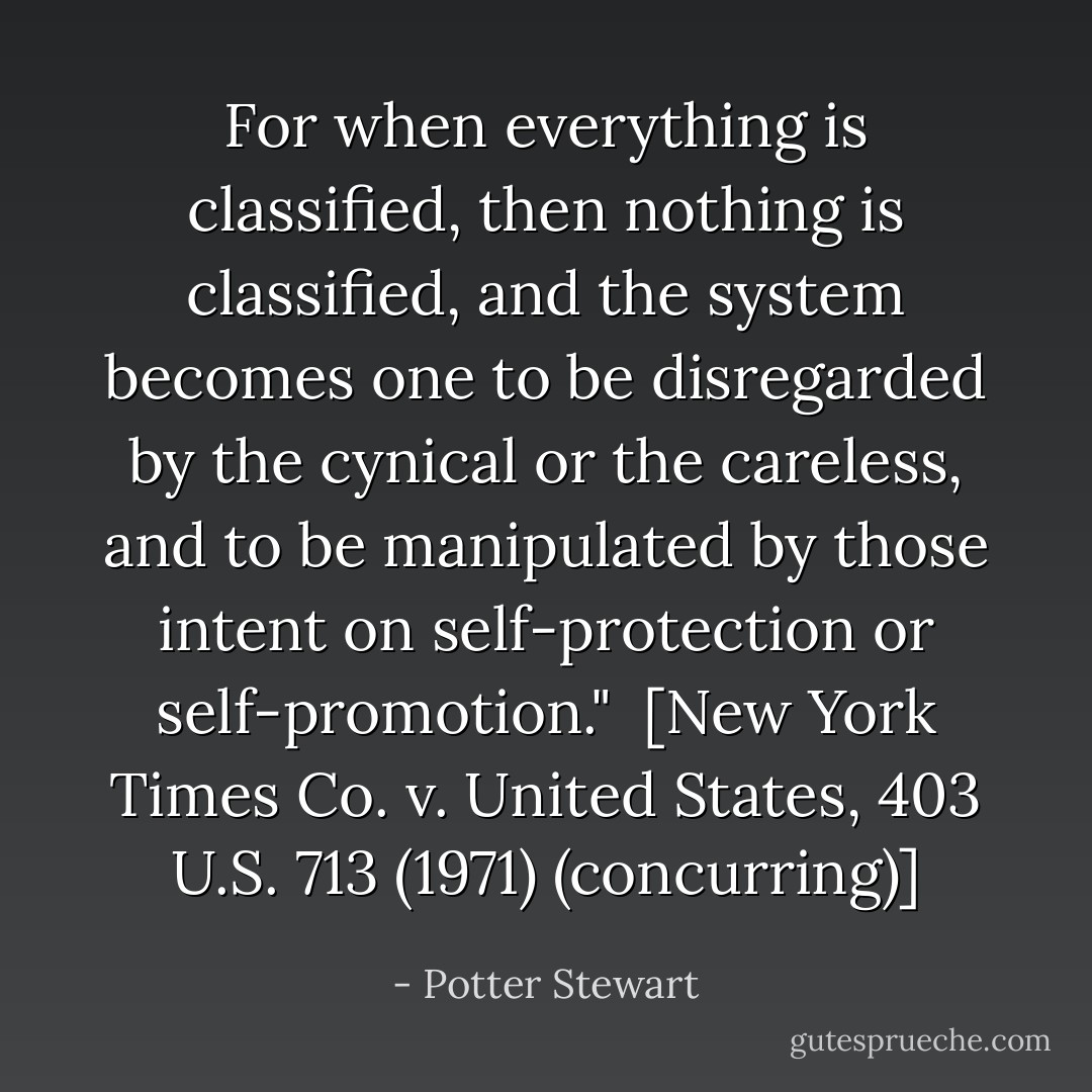 For when everything is classified, then nothing is classified, and the system becomes one to be disregarded by the cynical or the careless, and to be manipulated by those intent on self-protection or self-promotion."<br /><br />[<i>New York Times Co. v. United States</i>, 403 U.S. 713 (1971) (concurring)] - Potter Stewart