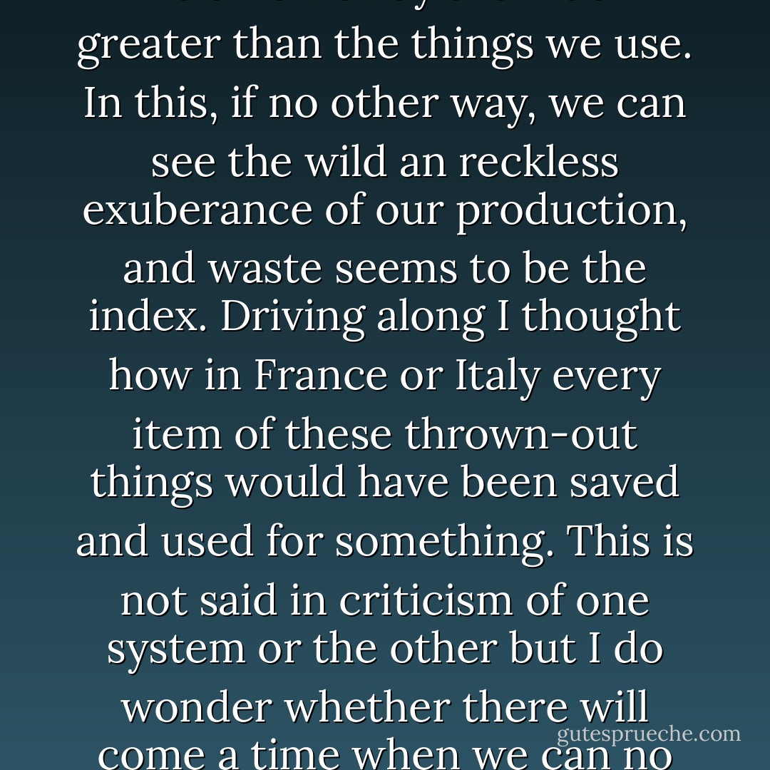 American cities are like badger holes, ringed with trash -- all of them -- surrounded by piles of wrecked and rusting automobiles, and almost smothered with rubbish. Everything we use comes in boxes, cartons, bins, the so-called packaging we love so much. The mountains of things we throw away are much greater than the things we use. In this, if no other way, we can see the wild an reckless exuberance of our production, and waste seems to be the index. Driving along I thought how in France or Italy every item of these thrown-out things would have been saved and used for something. This is not said in criticism of one system or the other but I do wonder whether there will come a time when we can no longer afford our wastefulness -- chemical wastes in the rivers, metal wastes everywhere, and atomic wastes buried deep in the earth or sunk in the sea. When an Indian village became too deep in its own filth, the inhabitants moved. And we have no place to which to move. - John Steinbeck